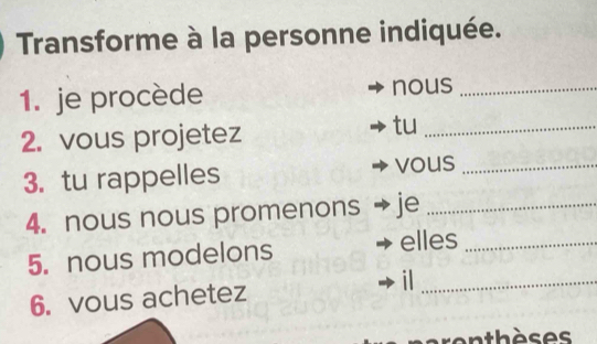 Transforme à la personne indiquée. 
1. je procède nous_ 
2. vous projetez 
tu_ 
3. tu rappelles vous_ 
4. nous nous promenons je_ 
5. nous modelons 
elles_ 
_i 
6. vous achetez 
en thèses