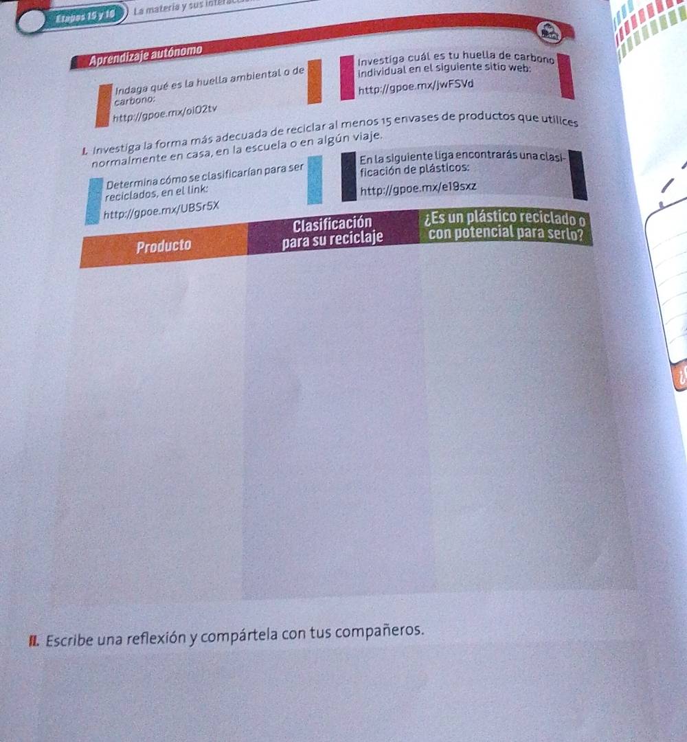 Etapos 15 y 16 La matería y sus interal 
Aprendizaje autónomo 
Investiga cuál es tu huella de carbono 
Indaga qué es la huella ambiental o de 
individual en el siguiente sitio web: 
carbono: http://gpoe.mx/jwFSVd 
http://gpoe.rnx/oiO2tv 
L Investiga la forma más adecuada de reciciar al menos 15 envases de productos que utílices 
normalmente en casa, en la escuela o en algún viaje. 
En la siguiente liga encontrarás una clasi 
Determina cómo se clasificarían para ser ficación de plásticos: 
nk: 
poe.mx/e19sxz 
Escribe una reflexión y compártela con tus compañeros.