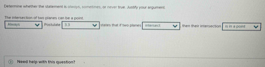 Determine whether the statement is olways, sometimes, or never true. Justify your argument.
The intersection of two planes can be a point.
Always Postulate 3.3 states that if two planes intersect then their intersection is in a point
Need help with this question?