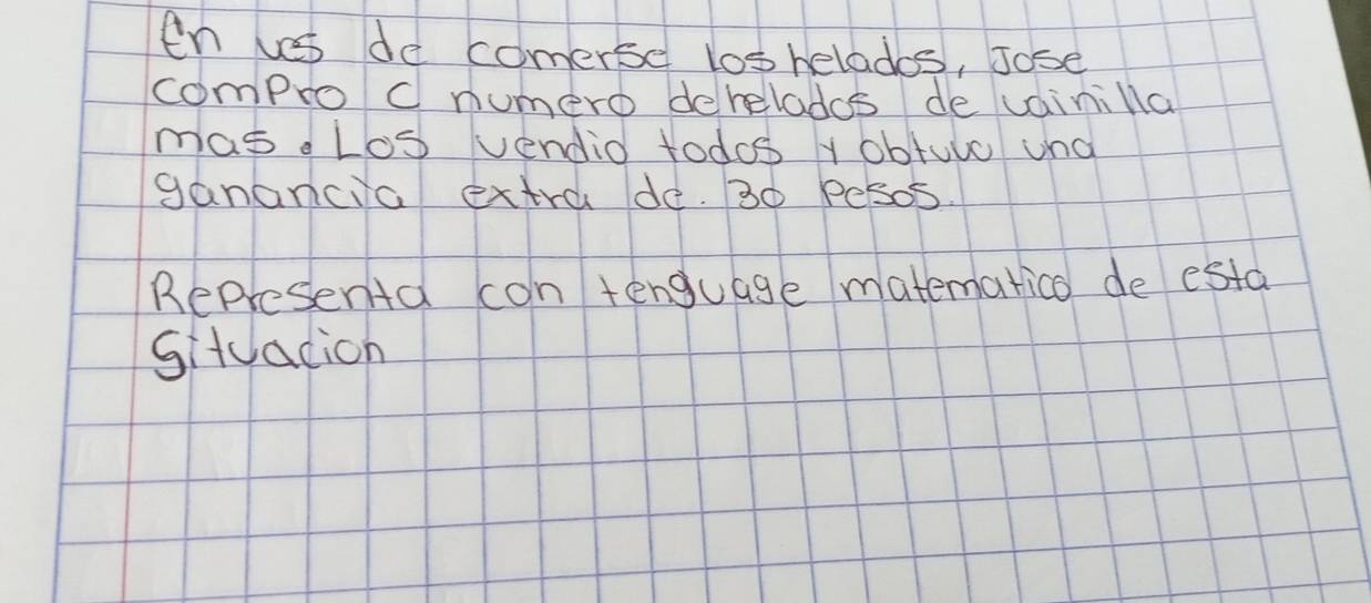 en les do comerse los helados, Jose 
compro cnumero deheladcs de vainilla 
masd Los vendid todos y obtuve und 
ganancia extra de. 30 Pesos. 
Represena con tenguage matemarico de esta 
situacion