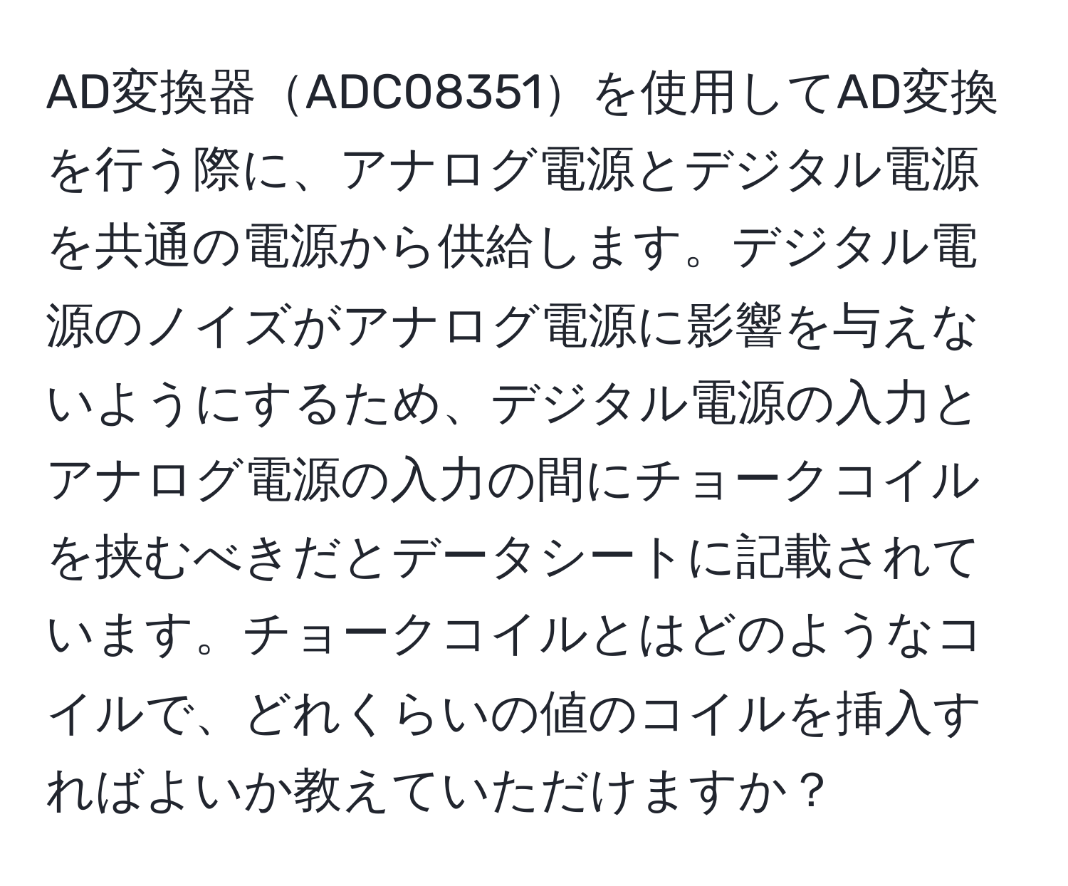 AD変換器ADC08351を使用してAD変換を行う際に、アナログ電源とデジタル電源を共通の電源から供給します。デジタル電源のノイズがアナログ電源に影響を与えないようにするため、デジタル電源の入力とアナログ電源の入力の間にチョークコイルを挟むべきだとデータシートに記載されています。チョークコイルとはどのようなコイルで、どれくらいの値のコイルを挿入すればよいか教えていただけますか？