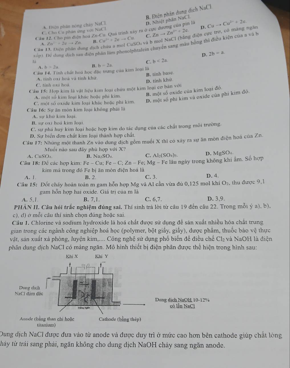 B. Điện phân dung dịch NaCl
A. Điện phân nóng chây NaCl
D. Nhiệt phân NaCl.
D.
Tu. Quá trình xáy ra ở cực đương của pin là Cuto Cu^(2+)+2e.
C. Cho Cu phản ứng với NaCl
Câu 12. Cho pin điện hoà ∠ n-C Cu^(2+)+2eto Cu. C. Znto Zn^(2+)+2e.
A. Zn^(2+)+2eto Zn B.
SOa và b mol NaCl (bằng điện cực trợ, có màng ngăn
xốp). Dể dung dịch sau điện phân lâm phenolphtalein chuyển sang màu hồng thì điều kiện của a và b
Câu 13. Diện phân dung dịch
D. 2b=a.
là
C. b<2a.
A. b>2a.
B. b=2a.
Câu 14. Tính chất hoá học đặc trưng của kim loại là
B. tinh base.
A. tỉnh oxi hoá và tỉnh khử.
D. tính khử.
C. tính oxi hoả
Câu 15: Hợp kim là vật liệu kim loại chứa một kim loại cơ bản với
A. một số kim loại khác hoặc phi kim. B. một số oxide của kim loại đó.
C. một số oxide kim loại khác hoặc phi kim. D. một số phi kim và oxide của phi kim đó.
Câu 16: Sự ăn mòn kim loại không phải là
A. sự khử kim loại.
B. sự oxi hoá kim loại.
C. sự phá huý kim loại hoặc hợp kim do tác dụng của các chất trong môi trường.
D. Sự biển đơn chất kim loại thành hợp chất.
Câu 17: Nhúng một thanh Zn vào dung dịch gồm muối X thì có xảy ra sự ăn mòn điện hoá của Zn.
Muối nào sau đây phù hợp với X?
A. C uSO_4. B. Na_2SO_4. C. Al_2(SO_4)_3. D. MgSO_4.
Câu 18: Để các hợp kim: Fe-Cu;Fe-C;Zn-Fe;Mg-F Fe lâu ngày trong không khí ẩm. Số hợp
kim mả trong đó Fe bị ăn mòn điện hoá là
A. 1. B. 2. C. 3. D. 4.
Câu 15: Đốt cháy hoàn toàn m gam hỗn hợp Mg và Al cần vừa đủ 0,125 mol khí O_2 ,  thu được 9, 1
gam hỗn hợp hai oxide. Giá trị của m là
A. 5,1. B. 7,1. C. 6,7. D. 3,9.
PHÀN II. Câu hỏi trắc nghiệm đúng sai. Thí sinh trả lời từ câu 19 đến câu 22. Trong mỗi ý a), b),
c), d) ở mỗi câu thí sinh chọn đúng hoặc sai.
Câu 1. Chlorine và sodium hydroxide là hoá chất được sử dụng đề sản xuất nhiều hóa chất trung
gian trong các ngành công nghiệp hoá học (polymer, bột giấy, giấy), dược phầm, thuốc bảo vệ thực
vật, sản xuất xà phòng, luyện kim,.... Công nghệ sử dụng phồ biến đề điều chế Cl_2 và NaOH là điện
phân dung dịch NaCl có màng ngăn. Mô hình thiết bị điện phân được thể hiện trong hình sau:
Dung dịch NaCl được đưa vào từ anode và được duy trì ở mức cao hơn bên cathode giúp chất lỏng
háy từ trái sang phải, ngăn không cho dung dịch NaOH chảy sang ngăn anode.