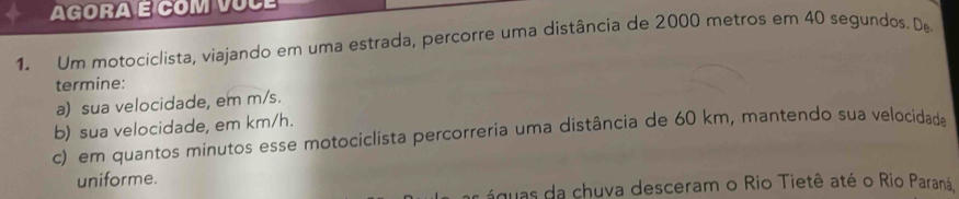 Agora É com vÚcé 
1. Um motociclista, viajando em uma estrada, percorre uma distância de 2000 metros em 40 segundos. De 
termine: 
a) sua velocidade, em m/s. 
b) sua velocidade, em km/h. 
c) em quantos minutos esse motociclista percorreria uma distância de 60 km, mantendo sua velocidade 
uniforme. 
águas da chuva desceram o Rio Tietê até o Rio Paraná