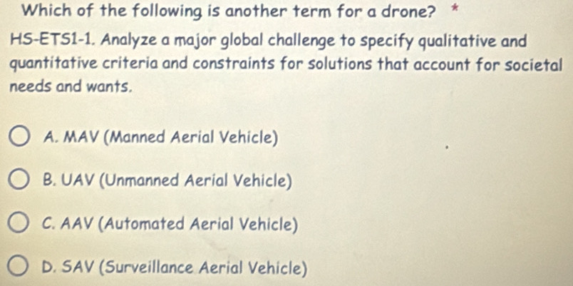 Which of the following is another term for a drone? *
HS-ETS1-1. Analyze a major global challenge to specify qualitative and
quantitative criteria and constraints for solutions that account for societal
needs and wants.
A. MAV (Manned Aerial Vehicle)
B. UAV (Unmanned Aerial Vehicle)
C. AAV (Automated Aerial Vehicle)
D. SAV (Surveillance Aerial Vehicle)