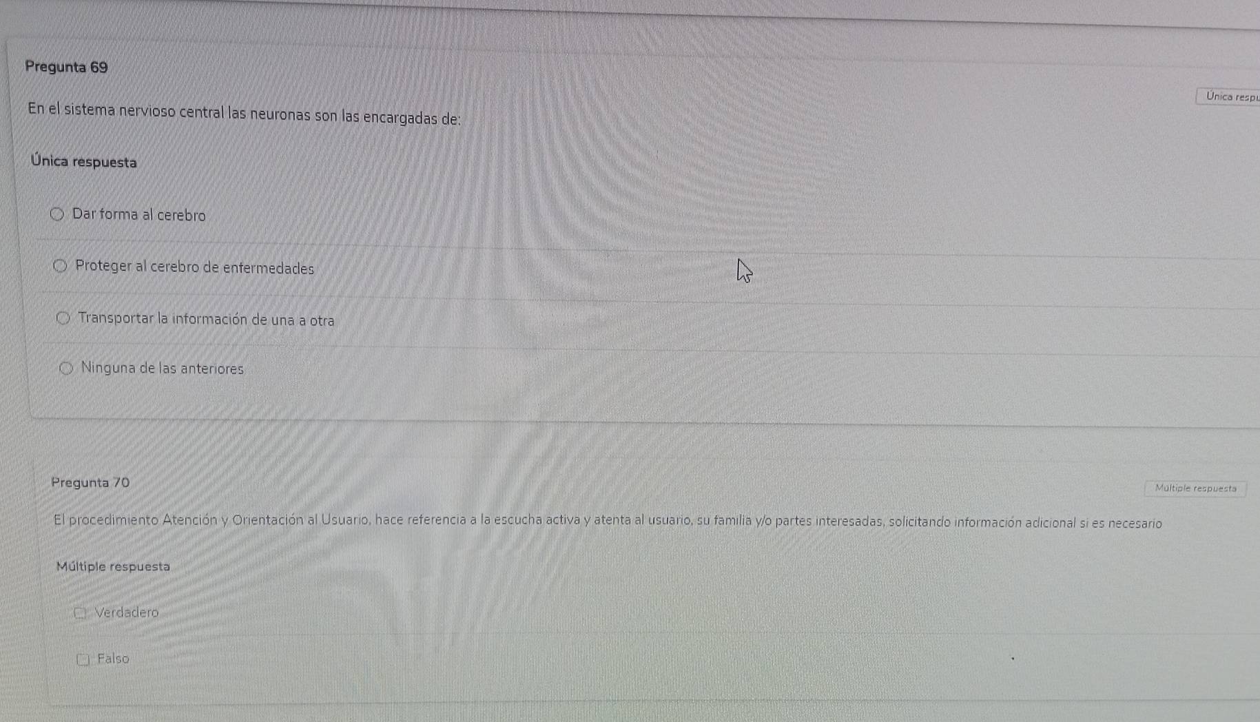 Pregunta 69
Única respu
En el sistema nervioso central las neuronas son las encargadas de:
Única respuesta
Dar forma al cerebro
Proteger al cerebro de enfermedades
Transportar la información de una a otra
Ninguna de las anteriores
Pregunta 70
El procedimiento Atención y Orientación al Usuario, hace referencia a la escucha activa y atenta al usuario, su familia y/o partes interesadas, solicitando información adicional si es necesario
Múltiple respuesta
Verdadero
Falso