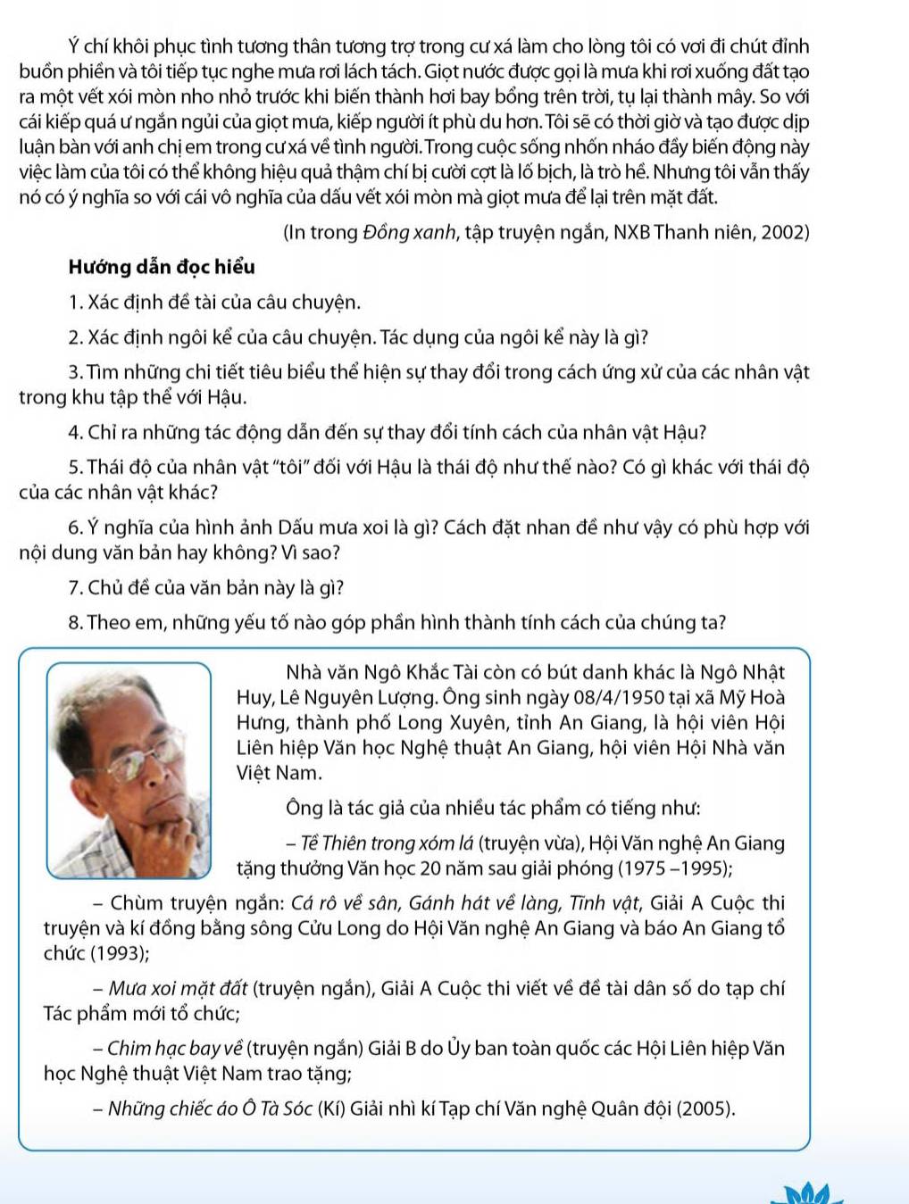 Ý chí khôi phục tình tương thân tương trợ trong cư xá làm cho lòng tôi có vơi đi chút đỉnh
buồn phiền và tôi tiếp tục nghe mưa rơi lách tách. Giọt nước được gọi là mưa khi rơi xuống đất tạo
ra một vết xói mòn nho nhỏ trước khi biến thành hơi bay bổng trên trời, tụ lại thành mây. So với
cái kiếp quá ư ngắn ngủi của giọt mưa, kiếp người ít phù du hơn. Tôi sẽ có thời giờ và tạo được dịp
luận bàn với anh chị em trong cư xá về tình người. Trong cuộc sống nhốn nháo đẩy biến động này
việc làm của tôi có thể không hiệu quả thậm chí bị cười cợt là lố bịch, là trò hể. Nhưng tôi vẫn thấy
nó có ý nghĩa so với cái vô nghĩa của dấu vết xói mòn mà giọt mưa để lại trên mặt đất.
(In trong Đồng xanh, tập truyện ngắn, NXB Thanh niên, 2002)
Hướng dẫn đọc hiểu
1. Xác định đề tài của câu chuyện.
2. Xác định ngôi kể của câu chuyện. Tác dụng của ngôi kể này là gì?
3. Tìm những chi tiết tiêu biểu thể hiện sự thay đổi trong cách ứng xử của các nhân vật
trong khu tập thể với Hậu.
4. Chỉ ra những tác động dẫn đến sự thay đổi tính cách của nhân vật Hậu?
5. Thái độ của nhân vật "tôi" đối với Hậu là thái độ như thế nào? Có gì khác với thái độ
của các nhân vật khác?
6. Ý nghĩa của hình ảnh Dấu mưa xoi là gì? Cách đặt nhan đề như vậy có phù hợp với
nội dung văn bản hay không? Vì sao?
7. Chủ đề của văn bản này là gì?
8. Theo em, những yếu tố nào góp phần hình thành tính cách của chúng ta?
Nhà văn Ngô Khắc Tài còn có bút danh khác là Ngô Nhật
Huy, Lê Nguyên Lượng. Ông sinh ngày 08/4/1950 tại xã Mỹ Hoà
Hưng, thành phố Long Xuyên, tỉnh An Giang, là hội viên Hội
Liên hiệp Văn học Nghệ thuật An Giang, hội viên Hội Nhà văn
Việt Nam.
Ông là tác giả của nhiều tác phẩm có tiếng như:
- Tề Thiên trong xóm lá (truyện vừa), Hội Văn nghệ An Giang
tặng thưởng Văn học 20 năm sau giải phóng (1975 -1995);
- Chùm truyện ngắn: Cá rô về sân, Gánh hát về làng, Tĩnh vật, Giải A Cuộc thi
truyện và kí đồng bằng sông Cửu Long do Hội Văn nghệ An Giang và báo An Giang tổ
chức (1993);
- Mưa xoi mặt đất (truyện ngắn), Giải A Cuộc thi viết về đề tài dân số do tạp chí
Tác phẩm mới tổ chức;
- Chim hạc bay về (truyện ngắn) Giải B do Ủy ban toàn quốc các Hội Liên hiệp Văn
học Nghệ thuật Việt Nam trao tặng;
- Những chiếc áo Ô Tà Sóc (Kí) Giải nhì kí Tạp chí Văn nghệ Quân đội (2005).