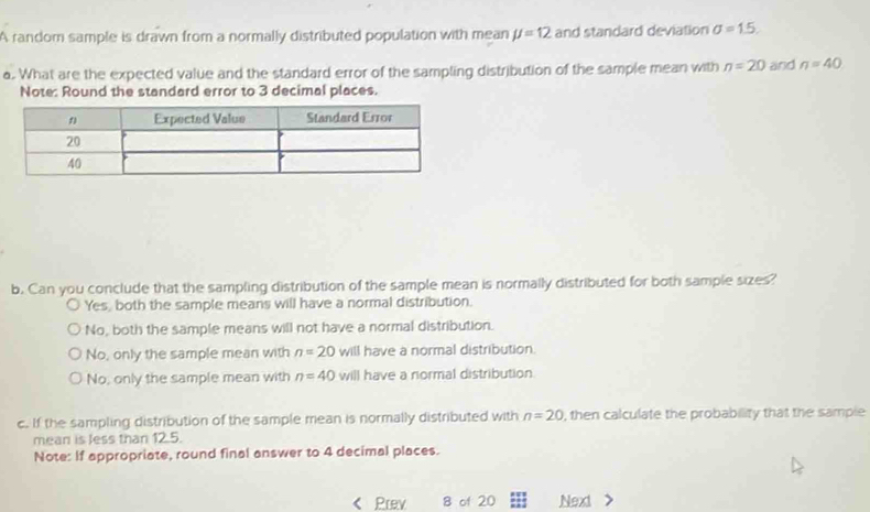 A random sample is drawn from a normally distributed population with mean JJ=12 and standard deviation sigma =1.5. 
a. What are the expected value and the standard error of the sampling distribution of the sample mean with n=20 and n=40
Note: Round the standard error to 3 decimal places.
b. Can you conclude that the sampling distribution of the sample mean is normally distributed for both sample sizes?
Yes, both the sample means will have a normal distribution.
No, both the sample means will not have a normal distribution.
No, only the sample mean with n=20 will have a normal distribution.
No, only the sample mean with n=40 will have a normal distribution
c. If the sampling distribution of the sample mean is normally distributed with n=20 , then calculate the probability that the sample
mean is less than 12.5.
Note: If appropriate, round final answer to 4 decimal places.
Prev 8 of 20 Next