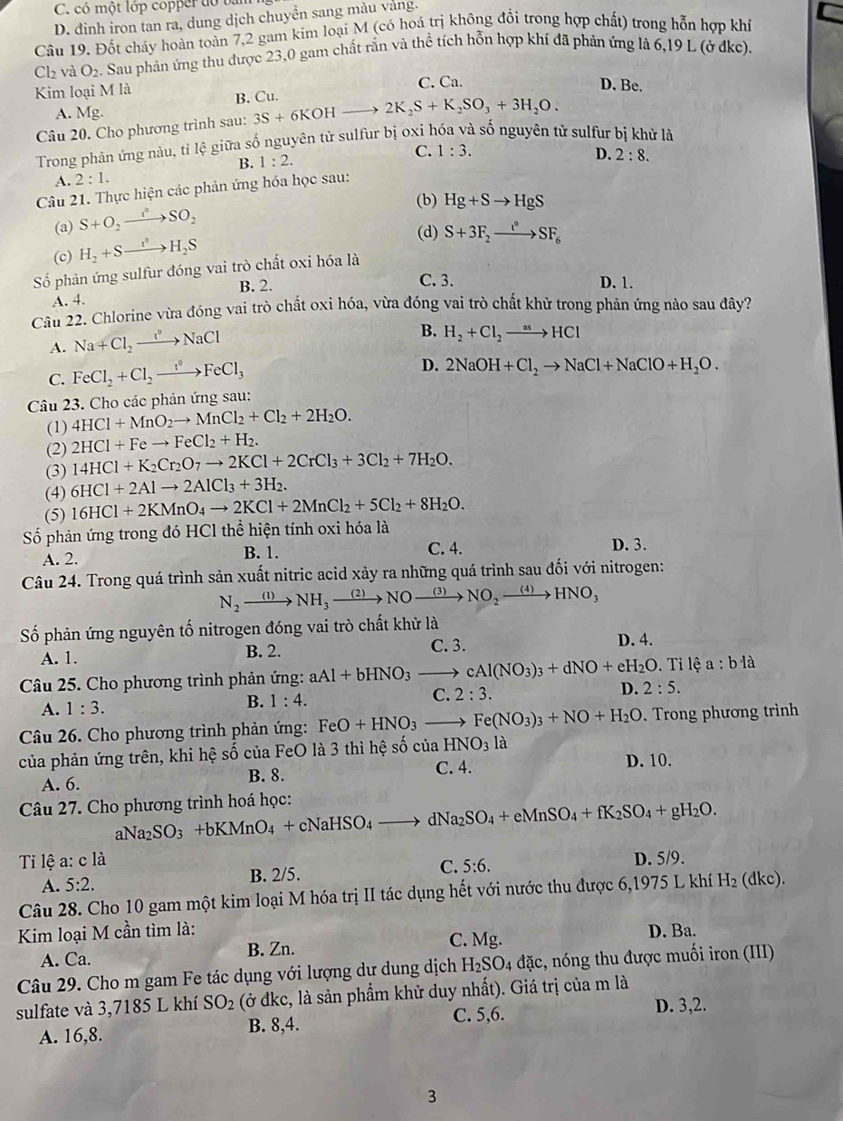 C. có một lớp copper do bản
D. dinh iron tan ra, dung dịch chuyền sang màu vàng.
Câu 19. Đốt cháy hoàn toàn 7,2 gam kim loại M (có hoá trị không đổi trong hợp chất) trong hỗn hợp khí
C b và O_2 Sau phản ứng thu được 23,0 gam chất rắn và thể tích hỗn hợp khí đã phản ứng là 6,19 L (ở dkc).
Kim loại M là C. Ca. D. Be.
B. Cu.
A. Mg.
Câu 20. Cho phương trình sau: 3S+6KOHto 2K_2S+K_2SO_3+3H_2O.
Trong phản ứng nàu, tỉ lệ giữa số nguyên tử sulfur bị oxi hóa và số nguyên tử sulfur bị khử là
B. 1:2. C. 1:3.
A. 2:1. D.
Câu 21. Thực hiện các phản ứng hóa học sau: 2:8.
(b) Hg+Sto HgS
(a) S+O_2xrightarrow t°SO_2
(c) H_2+Sxrightarrow t°H_2S
(d) S+3F_2to SF_6
Số phản ứng sulfur đóng vai trò chất oxi hóa là
A. 4. B. 2.
C. 3. D. 1.
Câu 22. Chlorine vừa đóng vai trò chất oxi hóa, vừa đóng vai trò chất khử trong phản ứng nảo sau đây?
A. Na+Cl_2xrightarrow t°NaCl
B. H_2+Cl_2to HCl
C. FeCl_2+Cl_2xrightarrow t°FeCl_3
D. 2NaOH+Cl_2to NaCl+NaClO+H_2O.
Câu 23. Cho các phản ứng sau:
(1) 4HCl+MnO_2to MnCl_2+Cl_2+2H_2O.
(2) 2HCl+Feto FeCl_2+H_2.
(3) 14HCl+K_2Cr_2O_7to 2KCl+2CrCl_3+3Cl_2+7H_2O.
(4) 6HCl+2Alto 2AlCl_3+3H_2.
(5) 16HCl+2KMnO_4to 2KCl+2MnCl_2+5Cl_2+8H_2O.
Số phản ứng trong đó HCl thể hiện tính oxi hóa là
A. 2. B. 1. C. 4. D. 3.
Câu 24. Trong quá trình sản xuất nitric acid xảy ra những quá trình sau đối với nitrogen:
N_2xrightarrow (1)NH_3xrightarrow (2)NOxrightarrow (3)NO_2xrightarrow (4)HNO_3
Số phản ứng nguyên tố nitrogen đóng vai trò chất khử là
A. 1. B. 2.
C. 3. D. 4.
Câu 25. Cho phương trình phản ứng: aAl+bHNO_3to cAl(NO_3)_3+dNO+eH_2O.. Ti lệ a:b1dot a
A. 1:3. B. 1:4. C. 2:3. D. 2:5.
Câu 26. Cho phương trình phản ứng: FeO+HNO_3to Fe(NO_3)_3+NO+H_2O. Trong phương trình
của phản ứng trên, khi hệ số của FeO là 3 thì hệ số của l HNO_31 à
A. 6. B. 8. C. 4. D. 10.
Câu 27. Cho phương trình hoá học: Va_2SO_3+bKMnO_4+cNaHSO_4to dNa_2SO_4+eMnSO_4+fK_2SO_4+gH_2O.
al
Ti lệ a: c là D. 5/9.
A. 5:2. B. 2/5. C. 5:6.
Câu 28. Cho 10 gam một kim loại M hóa trị II tác dụng hết với nước thu được 6,1975 L khí H_2 l Ikc
Kim loại M cần tìm là: D. Ba.
A. Ca. B. Zn. C. Mg.
Câu 29. Cho m gam Fe tác dụng với lượng dư dung dịch H_2SO_4 đặc, nóng thu được muối iron (III)
sulfate và 3,7185 L khí SO_2 (ở đkc, là sản phẩm khử duy nhất). Giá trị của m là
A. 16,8. C. 5,6. D. 3,2.
B. 8,4.
3