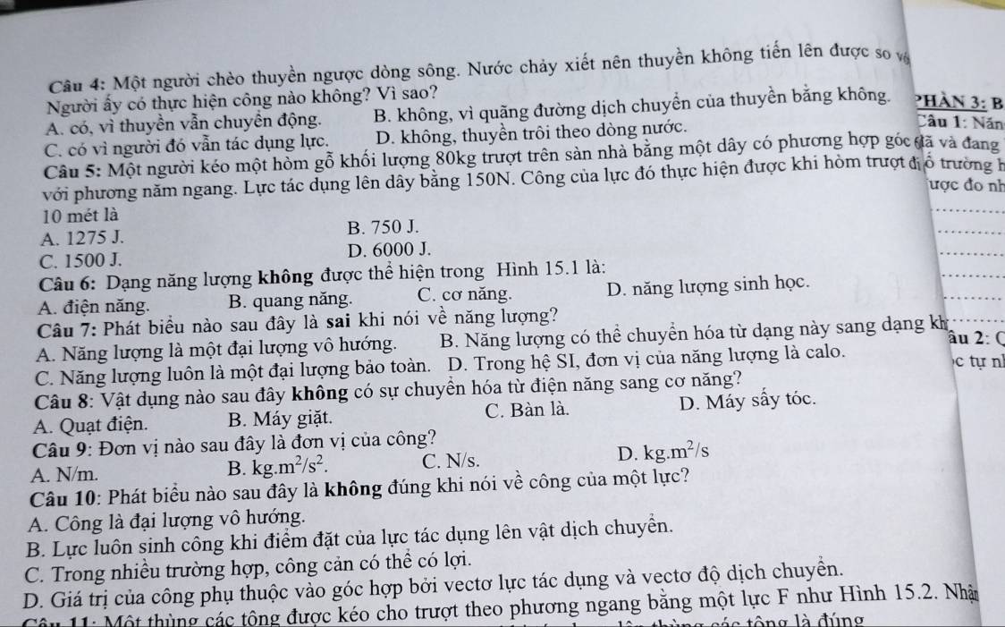 Một người chèo thuyền ngược dòng sông. Nước chảy xiết nên thuyền không tiến lên được so và
Người ấy có thực hiện công nào không? Vì sao?
A. có, vì thuyền vẫn chuyền động. B. không, vì quãng đường dịch chuyển của thuyền bằng không. PHàn 3: B
C. có vì người đó vẫn tác dụng lực. D. không, thuyền trôi theo dòng nước.
Câu 1: Năn
Câu 5: Một người kéo một hòm gỗ khối lượng 80kg trượt trên sản nhà bằng một dây có phương hợp góc đã và đang
với phương năm ngang. Lực tác dụng lên dây bằng 150N. Công của lực đó thực hiện được khi hòm trượt điổ trường h
được đo nh
10 mét là
_
_
_
A. 1275 J. B. 750 J.
C. 1500 J. D. 6000 J.
Câu 6: Dạng năng lượng không được thể hiện trong Hình 15.1 là:
A. điện năng. B. quang năng. C. cơ năng. D. năng lượng sinh học.
_
Câu 7: Phát biểu nào sau đây là sai khi nói về năng lượng?
A. Năng lượng là một đại lượng vô hướng. B. Năng lượng có thể chuyển hóa từ dạng này sang dạng kh âu 2: (
C. Năng lượng luôn là một đại lượng bảo toàn. D. Trong hệ SI, đơn vị của năng lượng là calo.  c tự n
Câu 8: Vật dụng nào sau đây không có sự chuyển hóa từ điện năng sang cơ năng?
A. Quạt điện. B. Máy giặt. C. Bàn là. D. Máy sấy tóc.
Câu 9: Đơn vị nào sau đây là đơn vị của công?
A. N/m. C. N/s. kg.m^2/s
B. kg.m^2/s^2.
D.
Câu 10: Phát biểu nào sau đây là không đúng khi nói về công của một lực?
A. Công là đại lượng vô hướng.
B. Lực luôn sinh công khi điểm đặt của lực tác dụng lên vật dịch chuyển.
C. Trong nhiều trường hợp, công cản có thể có lợi.
D. Giá trị của công phụ thuộc vào góc hợp bởi vectơ lực tác dụng và vectơ độ dịch chuyển.
Câu 11: Một thùng các tông được kéo cho trượt theo phương ngang bằng một lực F như Hình 15.2. Nhật
tng là đúng