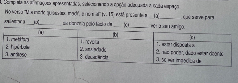 Completa as afirmações apresentadas, selecionando a opção adequada a cada espaço. 
No verso “Mia morte quisestes, madr’, e nom al” (v. 15) e está presente a_ (a)_ , que serve para 
salientar a_ (b)_ da donzela pelo facto de _(c)