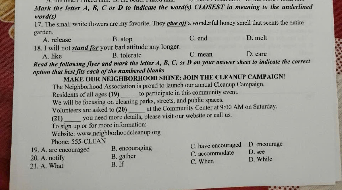 Mark the letter A, B, C or D to indicate the word(s) CLOSEST in meaning to the underlined
word(s)
17. The small white flowers are my favorite. They give off a wonderful honcy smell that scents the entire
garden.
A. release B. stop C. end D. melt
18. I will not stand for your bad attitude any longer.
A. like B. tolerate C. mean D. care
Read the following flyer and mark the letter A, B, C, or D on your answer sheet to indicate the correct
option that best fits each of the numbered blanks
MAKE OUR NEIGHBORHOOD SHINE: JOIN THE CLEANUP CAMPAIGN!
The Neighborhood Association is proud to launch our annual Cleanup Campaign.
Residents of all ages (19) _to participate in this community event.
We will be focusing on cleaning parks, streets, and public spaces.
Volunteers are asked to (20)_ at the Community Center at 9:00 AM on Saturday.
(21)_ you need more details, please visit our website or call us.
To sign up or for more information:
Website: www.neighborhoodcleanup.org
Phone: 555-CLEAN
19. A. are encouraged B. encouraging C. have encouraged D. encourage
20. A. notify B. gather C. accommodate D. see
21. A. What B. If C. When
D. While