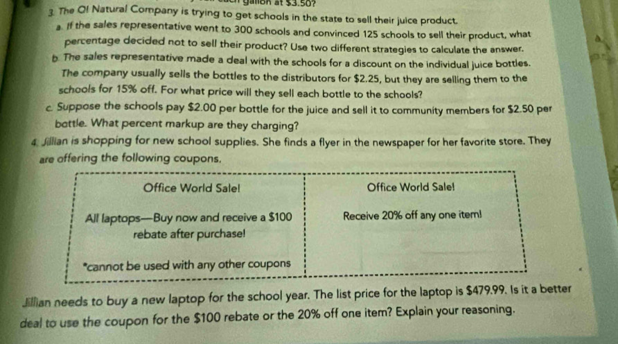 lo n t $3.5o
3. The O! Natural Company is trying to get schools in the state to sell their juice product. 
a. If the sales representative went to 300 schools and convinced 125 schools to sell their product, what 
percentage decided not to sell their product? Use two different strategies to calculate the answer. 
b. The sales representative made a deal with the schools for a discount on the individual juice bottles. 
The company usually sells the bottles to the distributors for $2.25, but they are selling them to the 
schools for 15% off. For what price will they sell each bottle to the schools? 
c. Suppose the schools pay $2.00 per bottle for the juice and sell it to community members for $2.50 per 
bottle. What percent markup are they charging? 
4 Jillian is shopping for new school supplies. She finds a flyer in the newspaper for her favorite store. They 
are offering the following coupons. 
Office World Sale! Office World Sale! 
All laptops—Buy now and receive a $100 Receive 20% off any one item! 
rebate after purchase! 
*cannot be used with any other coupons 
Jillian needs to buy a new laptop for the school year. The list price for the laptop is $479.99. Is it a better 
deal to use the coupon for the $100 rebate or the 20% off one item? Explain your reasoning.