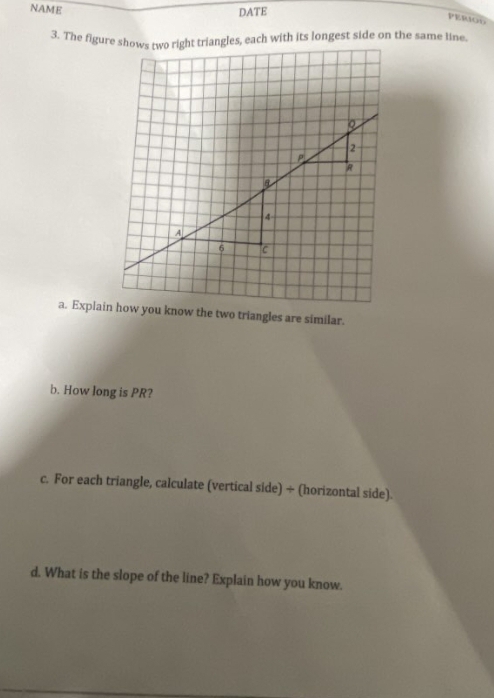 NAME DATE 
PERIOD 
b. How long is PR? 
c. For each triangle, calculate (vertical side) ÷ (horizontal side). 
d. What is the slope of the line? Explain how you know.