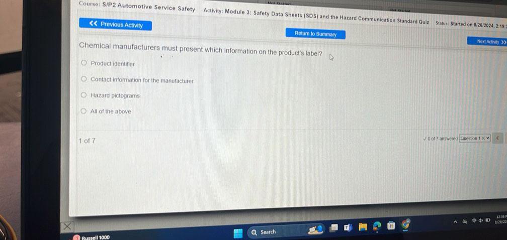 Course: S/P2 Automotive Service Safety Activity: Module 3: Safety Data Sheets (SDS) and the Hazard Communication Standard Quiz Status: Started on 8/26/2024, 2:19:
«< Previous Activity Next Activity >>
Return to Summary
Chemical manufacturers must present which information on the product's label?
Product identifier
Contact information for the manufacturer
Hazard pictograms
All of the above
1 of 7 √ 0 of 7 answered Question <
Russell 1000 Search