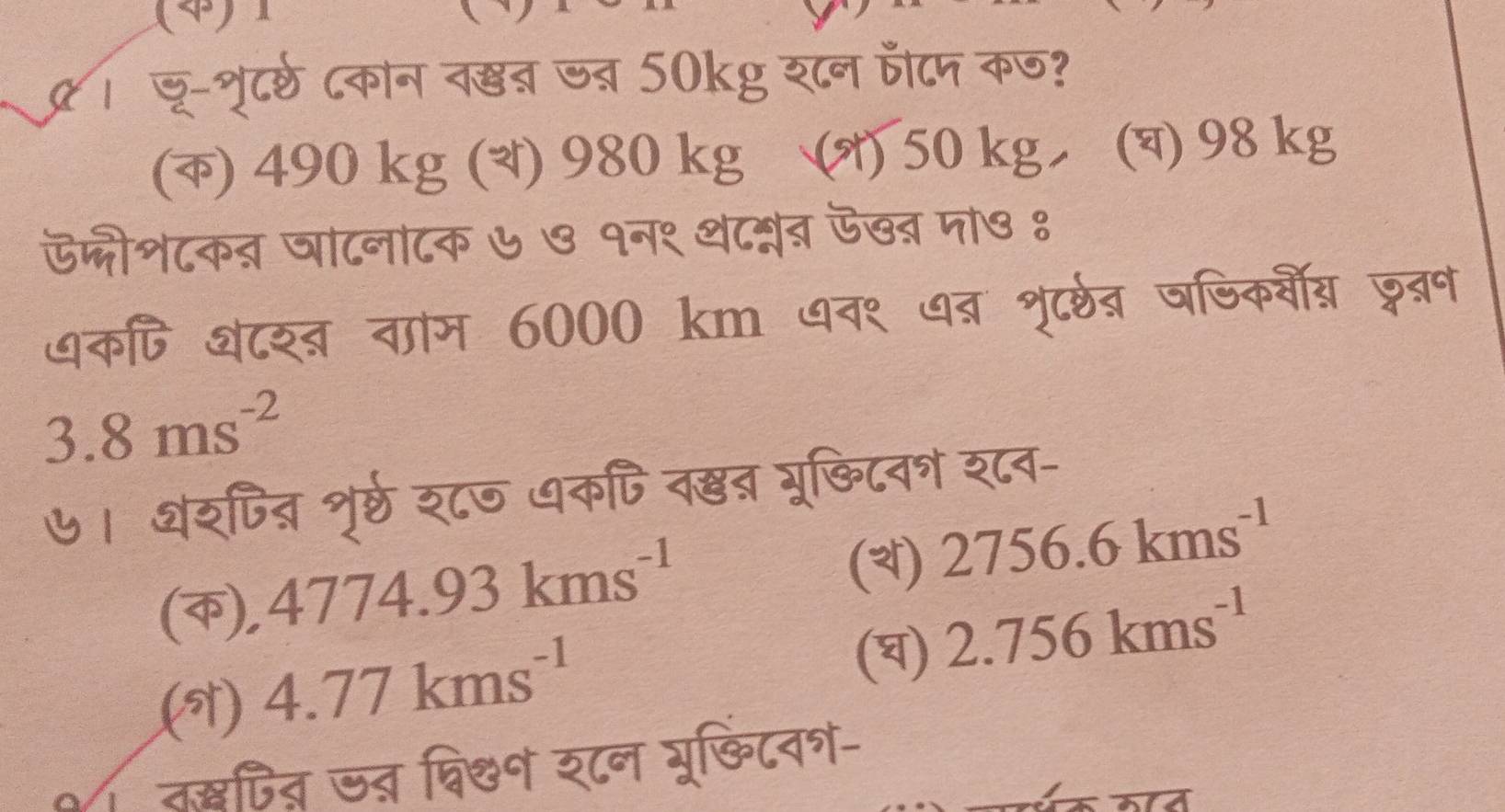 (4)
् । जू-्ृूटर्ठ ८कान व्ब जब् 50kg श८न पटम कण?
(क) 490 kg () 980 kg (オ) 50 kg (च) 98 kg
ऊ्ीश८कत जाटनाटक ७७ १न१ थ८मब ऊखब मा७ १
धक्ि शटश्ब वाम 6000 km पव९ ७ब शृू्रब षषिकवी् जबन
3.8ms^(-2)  
७। थशपित्र शृर्ठ श८७ धकपि व्ब्र भूछिटव् श८व-
(क), 4 1774.93kms^(-1) 
(3) 2756.6kms^(-1) 
(9) 4.77kms^(-1) 
(घ) 2.756kms^(-1)  
०तद्षपित ज् व्िक० र८न भू्िटव्-