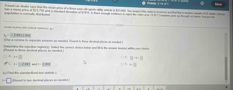 Points: 0.14 of 1 Save
A used car dealer says that the mean price of a three-year-old sports utility vehicle is $23,000. You suspect this claim is incorrect and find that a random sample of 20 similar vehicles
has a mean price of $23,795 and a standard deviation of $1915. Is there enough evidence to reject the claim at alpha =0.05? 
population is normally distributed. Complete parts (a) through (e) below Assume the
Iran Is(are) tne chucal vaue(s). 'o
t_0=-2.093, 2.093
(Use a comma to separate answers as needed. Round to three decimal places as needed.)
Determine the rejection region(s). Select the correct choice below and fill in the answer box(es) within your choice.
(Round to three decimal places as needed.)
A. t B. □
C. t and t>2.093 D. t>□
(c) Find the standardized test statistic t.
t=□ (Round to two decimal places as needed.)
.C