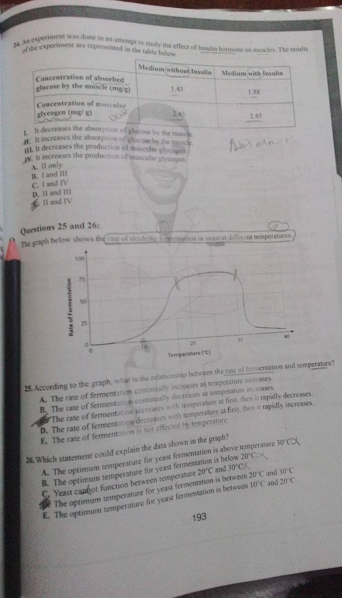 An experiment was done in an attempt to study the effect of Insulin hormone on muscles. The results
of the experiment are represented in the table below
y the muscle
t. It increases the absorption of glucose by the muscle
III. It decreases the production of muscular glycogen
W. It increases the production of muscular glycogen
A. lI only
B. I and II]
C. I and IV
D. ll and I|
II and IV
Questions 25 and 26:
The graph below shows the rate of alcoholic fermentation in yeast at different temperatures.
100
75
5o
25
overline foverline o 20 30 40
Temperature (''C)
25.According to the graph, what is the relationship between the rate of fermentation and temperature?
A. The rate of fermentation continually increases as temperature increases.
B. The rate of fermentation continually decreases as temperature increases
The rate of fermentation increases with temperature at first, then it rapidly decreases,
D. The rate of fermentation decreases with temperature at first, then it rapidly increases.
E. The rate of fermentation is not affected by temperature
26. Which statement could explain the data shown in the graph?
A. The optimum temperature for yeast fermentation is above temperature 30°C
B. The optimum temperature for yeast fermen is below 20°C
C. Yeast capnot function between temperature 20°C and 30°C
The optimum temperature for yeast fermentation is between 20°C and 30°C
E. The optimum temperature for yeast fermentation is between 10°C and 20°C. 
193