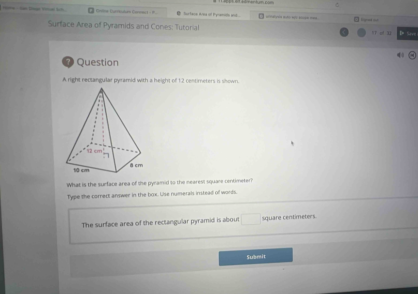 apps.elf.edmentum.com 
Hime - San Diogn Virtuei Sch. Online Curriculum Connect - P Surface Area of Pyramids and... urinalysis auto wo scope mea... Signed sut 
Surface Area of Pyramids and Cones: Tutorial 17 of 32 D Save 
? Question 
A right rectangular pyramid with a height of 12 centimeters is shown. 
What is the surface area of the pyramid to the nearest square centimeter? 
Type the correct answer in the box. Use numerals instead of words. 
The surface area of the rectangular pyramid is about □ square centimeters. 
Submit