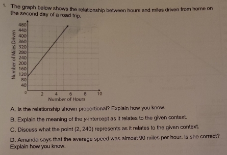 The graph below shows the relationship between hours and miles driven from home on 
the second day of a road trip. 
Number of Hours
A. Is the rellationship shown proportional? Explain how you know. 
B. Explain the meaning of the y-intercept as it relates to the given context. 
C. Discuss what the point (2,240) represents as it relates to the given context. 
D. Amanda says that the average speed was almost 90 miles per hour. Is she correct? 
Explain how you know.