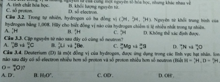 ng nguyễn từ của cung một nguyên tổ hóa học, nhưng khác nhau về
A. tính chất hóa học. B. khối lượng nguyên tử.
C. số proton. D. shat O electron.
Câu 3.2. Trong tự nhiên, hydrogen có ba đồng vị (_1^(1H,_1^2H, _1^3H). Nguyên tử khối trung bình của
hydrogen bằng 1,008. Hãy cho biết đồng vị nào của hydrogen chiếm tỉ lệ nhiều nhất trong tự nhiên.
A. _1^1H B. _1^2H C. _1^3H D. Không thể xác định được.
Câu 3.3. Cặp nguyên tử nào sau đây có cùng số neutron?
A. _5^(11)B và _6^(12)C B. _3^7Li và _4^9Be. C. _(12)^(24)Mg và _(14)^(28)S D. _7^(14)N và _8^(16)O
Câu 3.4. Deuterium (D) là một đồng vị của hydrogen, được ứng dụng trong các lĩnh vực hạt nhân. Ion
nào sau đây có số electron nhiều hơn số proton và số proton nhiều hơn số neutron (Biết H=_1^1H, D=_1^2H,
O=_8^(16)O) ?
A. D . B. H_3)O^+. C. OD. D. OH.