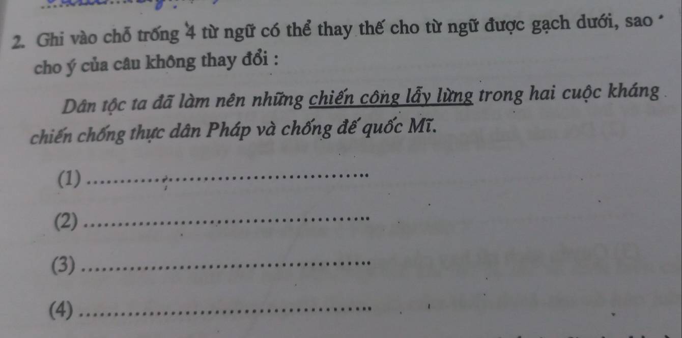 Ghi vào chỗ trống 4 từ ngữ có thể thay thế cho từ ngữ được gạch dưới, sao · 
cho ý của câu không thay đổi : 
Dân tộc ta đã làm nên những chiến công lẫy lừng trong hai cuộc kháng . 
chiến chống thực dân Pháp và chống đế quốc Mĩ. 
(1) 
_ 
(2) 
_ 
(3)_ 
(4)_