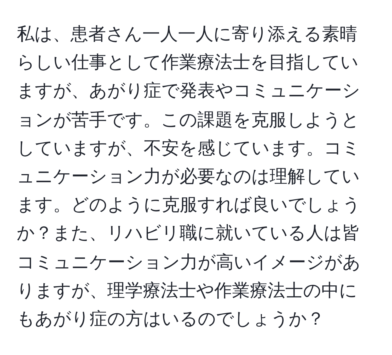 私は、患者さん一人一人に寄り添える素晴らしい仕事として作業療法士を目指していますが、あがり症で発表やコミュニケーションが苦手です。この課題を克服しようとしていますが、不安を感じています。コミュニケーション力が必要なのは理解しています。どのように克服すれば良いでしょうか？また、リハビリ職に就いている人は皆コミュニケーション力が高いイメージがありますが、理学療法士や作業療法士の中にもあがり症の方はいるのでしょうか？