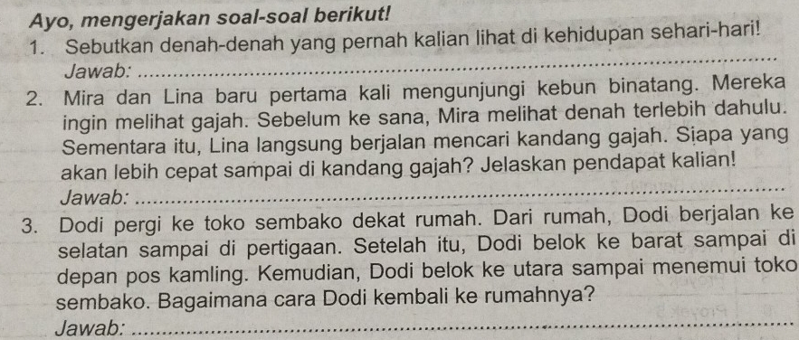 Ayo, mengerjakan soal-soal berikut! 
1. Sebutkan denah-denah yang pernah kalian lihat di kehidupan sehari-hari! 
Jawab: 
_ 
2. Mira dan Lina baru pertama kali mengunjungi kebun binatang. Mereka 
ingin melihat gajah. Sebelum ke sana, Mira melihat denah terlebih dahulu. 
Sementara itu, Lina langsung berjalan mencari kandang gajah. Sịapa yang 
akan lebih cepat sampai di kandang gajah? Jelaskan pendapat kalian! 
Jawab: 
_ 
3. Dodi pergi ke toko sembako dekat rumah. Dari rumah, Dodi berjalan ke 
selatan sampai di pertigaan. Setelah itu, Dodi belok ke barat sampai di 
depan pos kamling. Kemudian, Dodi belok ke utara sampai menemui toko 
sembako. Bagaimana cara Dodi kembali ke rumahnya? 
Jawab:_ 
__