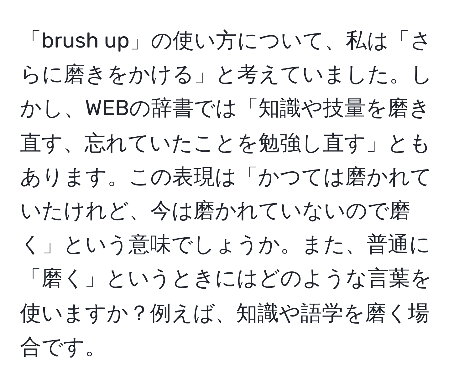 「brush up」の使い方について、私は「さらに磨きをかける」と考えていました。しかし、WEBの辞書では「知識や技量を磨き直す、忘れていたことを勉強し直す」ともあります。この表現は「かつては磨かれていたけれど、今は磨かれていないので磨く」という意味でしょうか。また、普通に「磨く」というときにはどのような言葉を使いますか？例えば、知識や語学を磨く場合です。