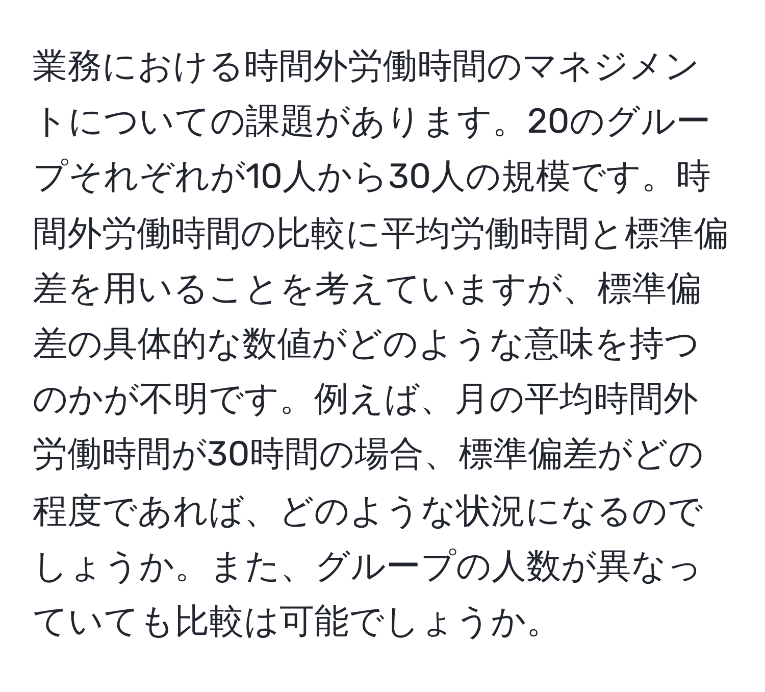 業務における時間外労働時間のマネジメントについての課題があります。20のグループそれぞれが10人から30人の規模です。時間外労働時間の比較に平均労働時間と標準偏差を用いることを考えていますが、標準偏差の具体的な数値がどのような意味を持つのかが不明です。例えば、月の平均時間外労働時間が30時間の場合、標準偏差がどの程度であれば、どのような状況になるのでしょうか。また、グループの人数が異なっていても比較は可能でしょうか。