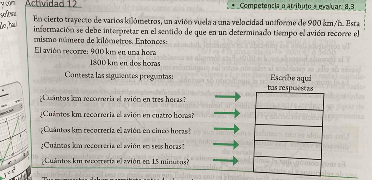 com Actividad 12 Competencia o atributo a evaluar: 8.3
softwa
En cierto trayecto de varios kilómetros, un avión vuela a una velocidad uniforme de 900 km/h. Esta
llo, haz información se debe interpretar en el sentido de que en un determinado tiempo el avión recorre el
mismo número de kilómetros. Entonces:
El avión recorre: 900 km en una hora
1800 km en dos horas
Contesta las siguientes preguntas: Escribe aquí
tus respuestas
¿Cuántos km recorrería el avión en tres horas?
“ “
C ¿Cuántos km recorrería el avión en cuatro horas?
¿Cuántos km recorrería el avión en cinco horas?
¿Cuántos km recorrería el avión en seis horas?
¿Cuántos km recorrería el avión en 15 minutos?
y=x^2