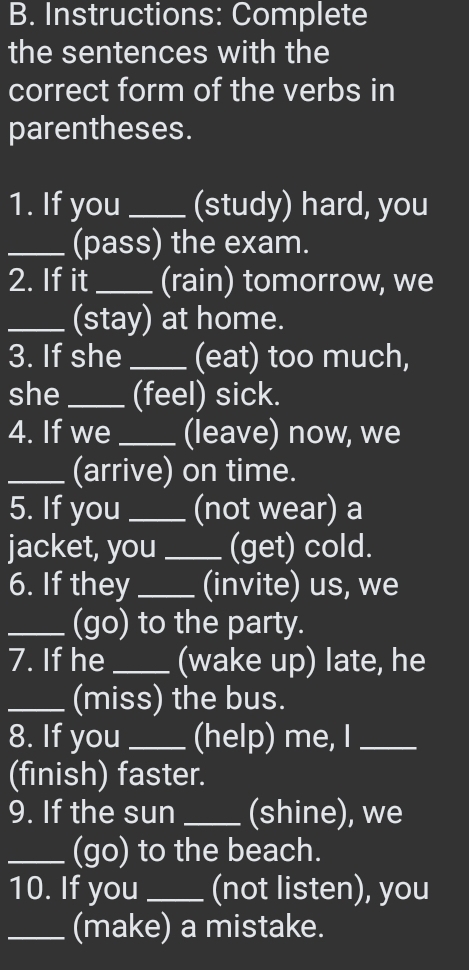 Instructions: Complete 
the sentences with the 
correct form of the verbs in 
parentheses. 
1. If you _(study) hard, you 
_(pass) the exam. 
2. If it_ (rain) tomorrow, we 
_(stay) at home. 
3. If she _(eat) too much, 
she_ (feel) sick. 
4. If we _(leave) now, we 
_(arrive) on time. 
5. If you _(not wear) a 
jacket, you_ (get) cold. 
6. If they _(invite) us, we 
_(go) to the party. 
7. If he _(wake up) late, he 
_(miss) the bus. 
8. If you _(help) me, I_ 
(finish) faster. 
9. If the sun_ (shine), we 
_(go) to the beach. 
10. If you _(not listen), you 
_(make) a mistake.