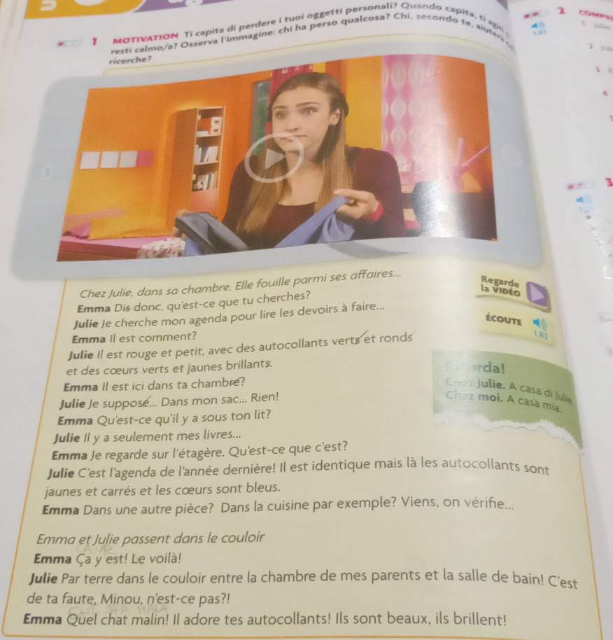 MOTIVATION Ti capita di perdere i tuoi oggetti personali? Quando capita, ti a g 
a? Osserva l'immagine; chi ha perso qualcosa? Chi, secondo te, aiuters 
ì yuái 
3n 
3 
Chez Julie, dans sa chambre. Elle fouille parmi ses affaires... 
Regarde 
Emma Dis donc, qu'est-ce que tu cherches? 
la Vidéo 
Julie Je cherche mon agenda pour lire les devoirs à faire... 
écoute 
Emma Il est comment? 
Julie II est rouge et petit, avec des autocollants verts et ronds 
L8y 
et des cœurs verts et jaunes brillants. 
rda! 
Emma Il est ici dans ta chambre? 
Caa z Julie. A casa di Jule 
Julie Je suppose... Dans mon sac... Rien! Chez moi. A casa mia 
Emma Qu'est-ce qu'il y a sous ton lit? 
Julie Il y a seulement mes livres... 
Emma Je regarde sur l'étagère. Qu'est-ce que c'est? 
Julie C'est l'agenda de l'année dernière! Il est identique mais là les autocollants sont 
jaunes et carrés et les cœurs sont bleus. 
Emma Dans une autre pièce? Dans la cuisine par exemple? Viens, on vérife... 
Emma et Julie passent dans le couloir 
Emma Ça y est! Le voilà! 
Julie Par terre dans le couloir entre la chambre de mes parents et la salle de bain! C'est 
de ta faute, Minou, n'est-ce pas?! 
Emma Quel chat malin! Il adore tes autocollants! Ils sont beaux, ils brillent!