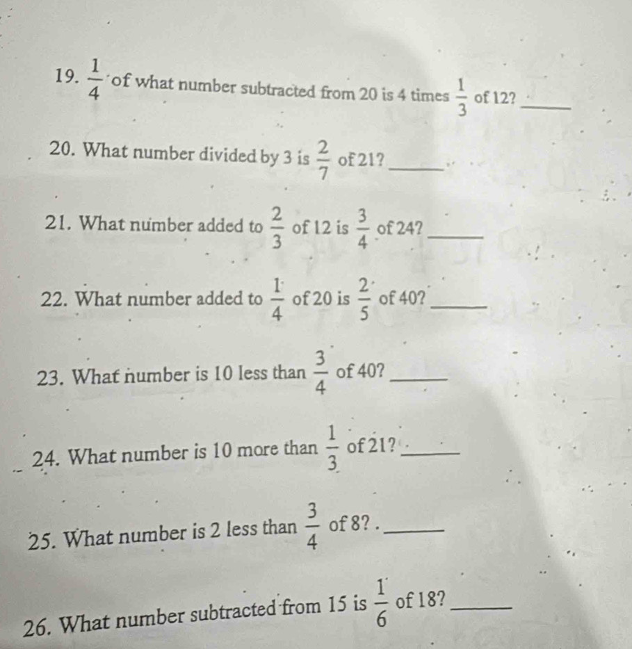  1/4  of what number subtracted from 20 is 4 times  1/3  of 12?_ 
20. What number divided by 3 is  2/7  of 21?_ ,. . < 
21. What number added to  2/3  of 12 is  3/4  of 24?_ 
22. What number added to  1/4  of 20 is  2/5  of 40?_ 
23. What number is 10 less than  3/4  of 40?_ 
24. What number is 10 more than  1/3 . of 21?_ 
25. What number is 2 less than  3/4  of 8? ._ 
26. What number subtracted from 15 is  1/6  of 18?_