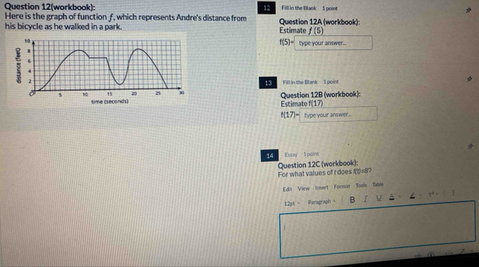 Question 12(workbook): 12 a Fill in the Blank 1 point 
Here is the graph of function f, which represents Andre's distance from Question 12A (workbook): 
his bicycle as he walked in a park. Estimate f(5)
f(5)= type your answer... 
Fill in the Blank 1 point 
13 
Question 12B (workbook): 
Estimate f(17)
f(17)= type your answer. 
14 Essay 1 point 
Question 12C (workbook): 
For what values of r does f(t)=8 ? 
Edit View Insert Format Tools Table 
12pt  Paragraph B √ U 
|