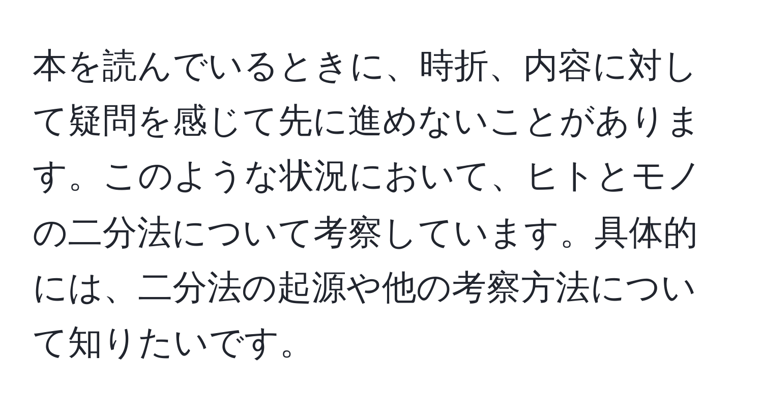 本を読んでいるときに、時折、内容に対して疑問を感じて先に進めないことがあります。このような状況において、ヒトとモノの二分法について考察しています。具体的には、二分法の起源や他の考察方法について知りたいです。