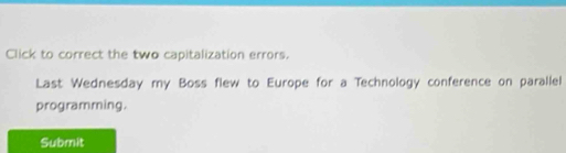 Click to correct the two capitalization errors. 
Last Wednesday my Boss flew to Europe for a Technology conference on parallel 
programming. 
Submit