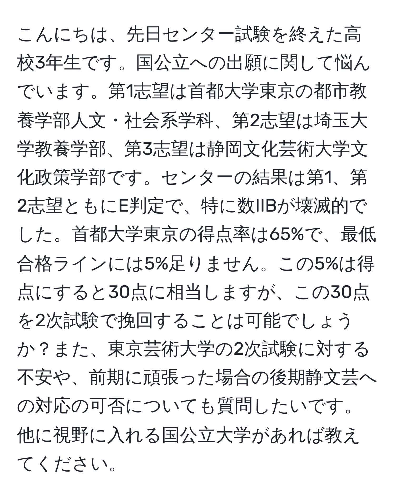 こんにちは、先日センター試験を終えた高校3年生です。国公立への出願に関して悩んでいます。第1志望は首都大学東京の都市教養学部人文・社会系学科、第2志望は埼玉大学教養学部、第3志望は静岡文化芸術大学文化政策学部です。センターの結果は第1、第2志望ともにE判定で、特に数IIBが壊滅的でした。首都大学東京の得点率は65%で、最低合格ラインには5%足りません。この5%は得点にすると30点に相当しますが、この30点を2次試験で挽回することは可能でしょうか？また、東京芸術大学の2次試験に対する不安や、前期に頑張った場合の後期静文芸への対応の可否についても質問したいです。他に視野に入れる国公立大学があれば教えてください。