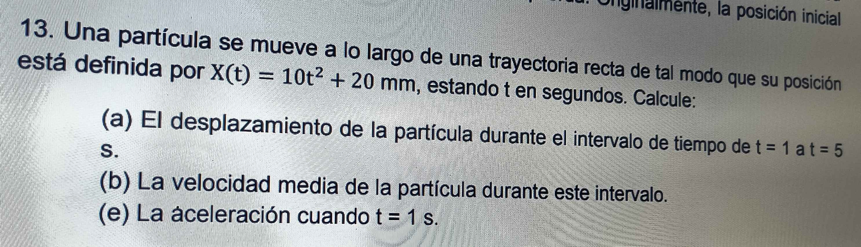 nginalmente, la posición inicial 
13. Una partícula se mueve a lo largo de una trayectoria recta de tal modo que su posición 
está definida por X(t)=10t^2+20mm , estando t en segundos. Calcule: 
(a) El desplazamiento de la partícula durante el intervalo de tiempo de t=1 a t=5
S. 
(b) La velocidad media de la partícula durante este intervalo. 
(e) La aceleración cuando t=1s.