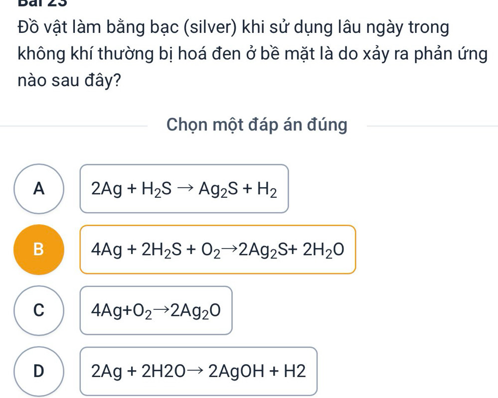 Dai
Đồ vật làm bằng bạc (silver) khi sử dụng lâu ngày trong
không khí thường bị hoá đen ở bề mặt là do xảy ra phản ứng
nào sau đây?
Chọn một đáp án đúng
A 2Ag+H_2Sto Ag_2S+H_2
B 4Ag+2H_2S+O_2to 2Ag_2S+2H_2O
C 4Ag+O_2to 2Ag_2O
D 2Ag+2H2Oto 2AgOH+H2