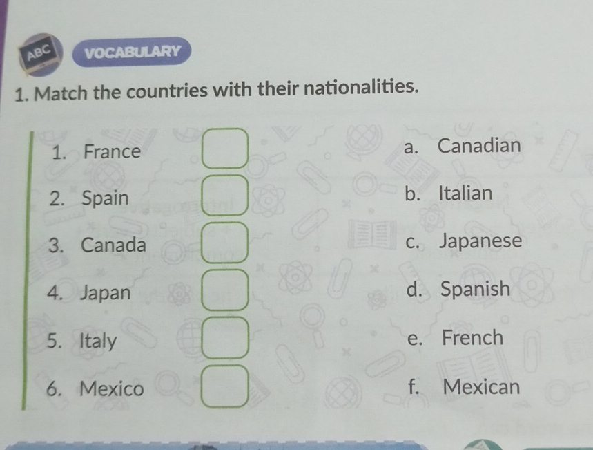 ABC VOCABULARY
1. Match the countries with their nationalities.
1. France a. Canadian
2. Spain b. Italian
3. Canada c. Japanese
4. Japan d. Spanish
5. Italy e. French
6. Mexico f. Mexican