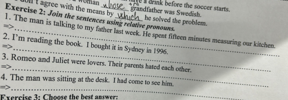 woman have a drink before the soccer starts. 
grandfather was Swedish. 
10ll't agree with the means by he solved the problem. 
Exercise 2: Join the sentences using relative pronouns. 
= 
1. The man is talking to my father last week. He spent fifteen minutes measuring our kitchen. 
_ 
2. I’m reading the book. I bought it in Sydney in 1996. 
=> 
_ 
3. Romeo and Juliet were lovers. Their parents hated each other. 
=> 
4. The man was sitting at the desk. I had come to see him. 
_= 
Exercise 3: Choose the best answer: