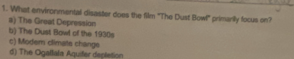 What environmental disaster does the film 'The Dust Bowl' primarily focus on?
a) The Great Depression
b) The Dust Bowl of the 1930s
c) Moder climate change
d) The Ogallala Aquifer depletion