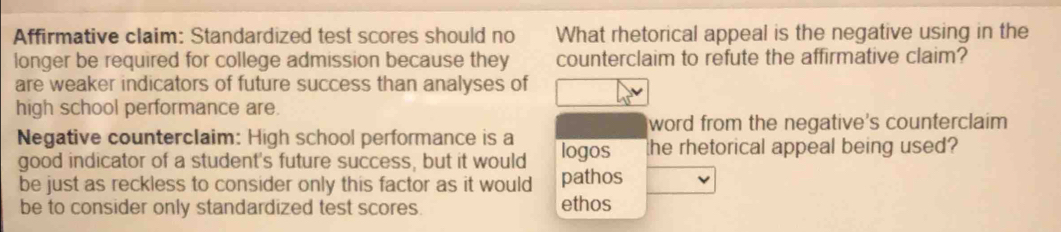 Affirmative claim: Standardized test scores should no What rhetorical appeal is the negative using in the
longer be required for college admission because they counterclaim to refute the affirmative claim?
are weaker indicators of future success than analyses of
high school performance are.
word from the negative's counterclaim
Negative counterclaim: High school performance is a logos the rhetorical appeal being used?
good indicator of a student's future success, but it would
be just as reckless to consider only this factor as it would pathos
be to consider only standardized test scores. ethos