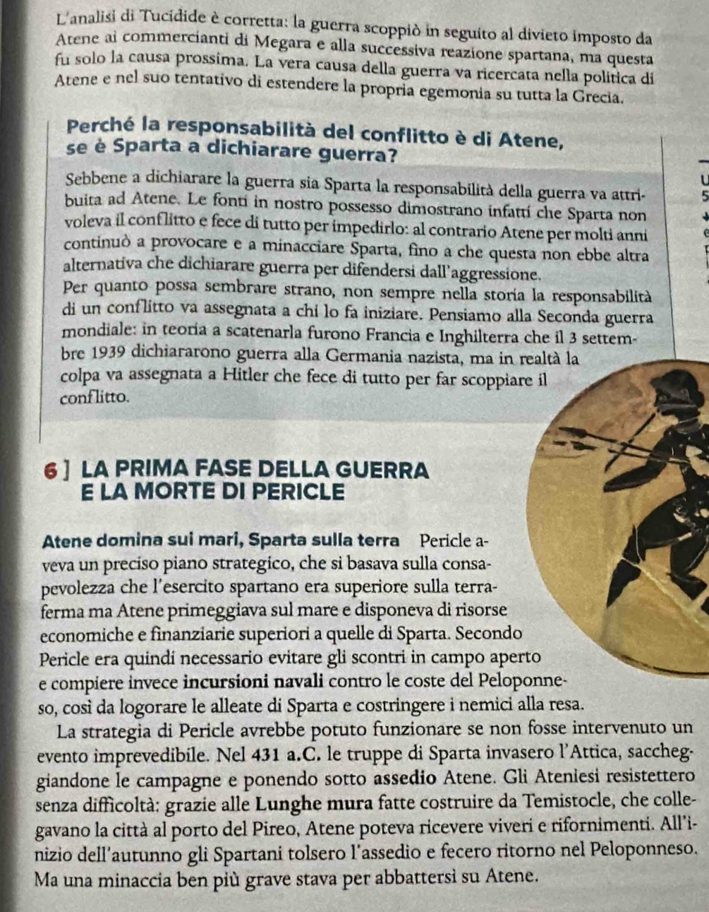 L'analisi di Tucidide è corretta: la guerra scoppió in seguito al divieto imposto da
Atene al commercianti di Megara e alla successiva reazione spartana, ma questa
fu solo la causa prossima. La vera causa della guerra va ricercata nella política di
Atene e nel suo tentativo di estendere la propría egemonia su tutta la Grecia.
Perché la responsabilità del conflitto è di Atene,
se è Sparta a dichiarare guerra?
L
Sebbene a dichiarare la guerra sia Sparta la responsabilità della guerra va attri- 5
buita ad Atene. Le fonti in nostro possesso dimostrano infattí che Sparta non
voleva il conflitto e fece di tutto per impedirlo: al contrario Atene per molti anni
continuò a provocare e a minacciare Sparta, fino a che questa non ebbe altra
alternativa che dichiarare guerra per difendersi dall’aggressione.
Per quanto possa sembrare strano, non sempre nella storía la responsabilità
di un conflitto va assegnata a chi lo fa iniziare. Pensiamo alla Seconda guerra
mondiale: in teoria a scatenarla furono Francia e Inghilterra che il 3 settem-
bre 1939 dichiararono guerra alla Germania nazista, ma in realtà la
colpa va assegnata a Hitler che fece di tutto per far scoppiare il
conf litto.
6 ] LA PRIMA FASE DELLA GUERRA
E LA MORTE DI PERICLE
Atene domina sui mari, Sparta sulla terra Pericle a-
veva un preciso piano strategico, che si basava sulla consa-
pevolezza che l’esercito spartano era superiore sulla terra-
ferma ma Atene primeggiava sul mare e disponeva di risorse
economiche e finanziarie superiori a quelle di Sparta. Secondo
Pericle era quindí necessario evitare gli scontri in campo aperto
e compiere invece incursioni navali contro le coste del Peloponne-
so, così da logorare le alleate di Sparta e costringere i nemici alla resa.
La strategia di Pericle avrebbe potuto funzionare se non fosse intervenuto un
evento imprevedibile. Nel 431 a.C. le truppe di Sparta invasero l’Attica, saccheg-
giandone le campagne e ponendo sotto assedio Atene. Gli Ateniesi resistettero
senza difficoltà: grazie alle Lunghe mura fatte costruire da Temistocle, che colle-
gavano la città al porto del Pireo, Atene poteva ricevere viveri e rifornimenti. All’i-
nizio dell’autunno gli Spartani tolsero l’assedio e fecero ritorno nel Peloponneso.
Ma una minaccia ben più grave stava per abbattersi su Atene.