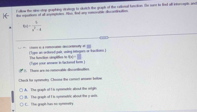 Follow the nine-step graphing strategy to sketch the graph of the rational function. Be sure to find all intercepts and
the equations of all asymptotes. Also, find any removable discontinuities.
f(x)= 5/x^2-4 
*- I here is a removable discontinuity at
(Type an ordered pair, using integers or fractions.)
The function simplifies to f(x)=□. 
(Type your answer in factored form.)
B. There are no removable discontinuities.
Check for symmetry. Choose the correct answer below.
A. The graph of f is symmetric about the origin.
B. The graph of f is symmetric about the y-axis.
C. The graph has no symmetry.