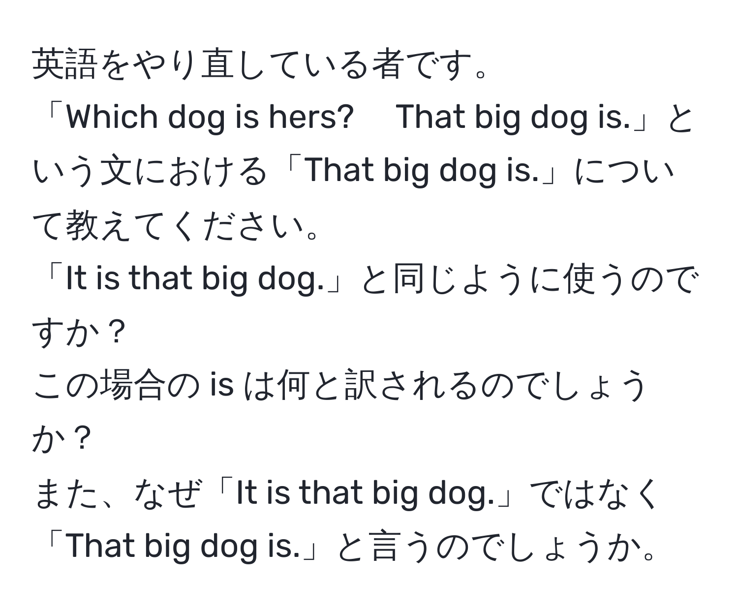 英語をやり直している者です。  
「Which dog is hers?　 That big dog is.」という文における「That big dog is.」について教えてください。  
「It is that big dog.」と同じように使うのですか？  
この場合の is は何と訳されるのでしょうか？  
また、なぜ「It is that big dog.」ではなく「That big dog is.」と言うのでしょうか。