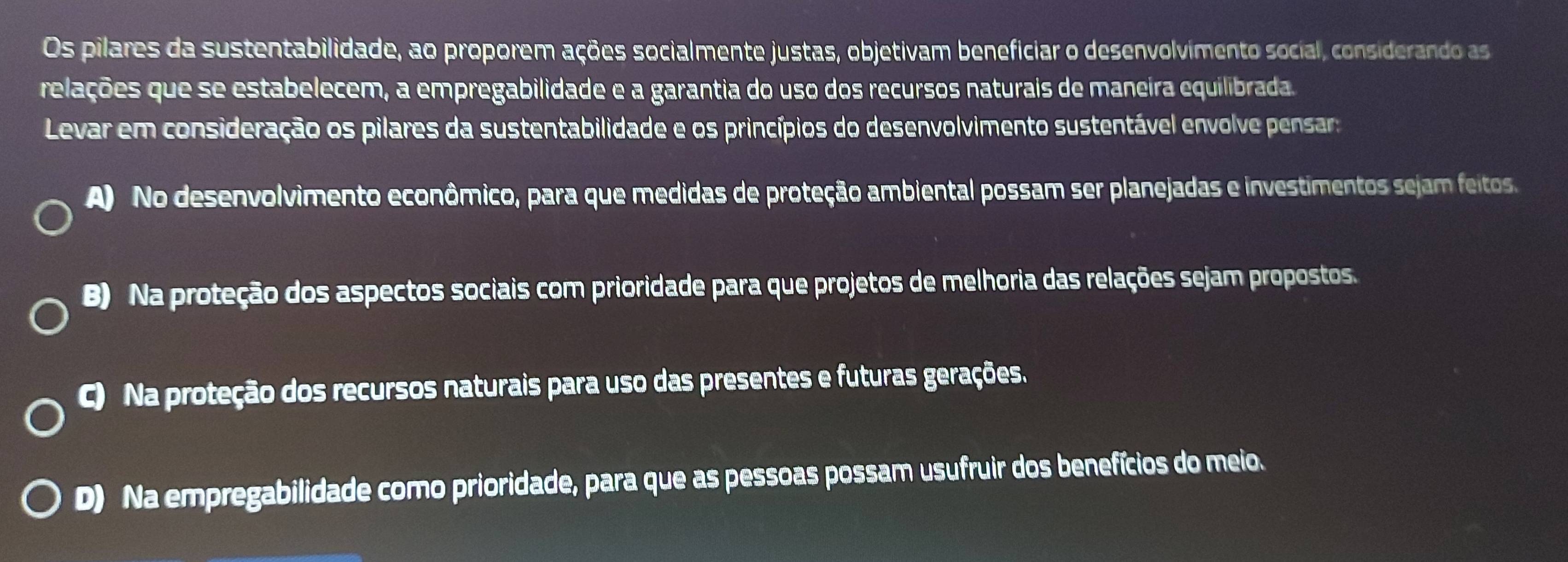 Os pilares da sustentabilidade, ao proporem ações socialmente justas, objetivam beneficiar o desenvolvimento social, considerando as
relações que se estabelecem, a empregabilidade e a garantia do uso dos recursos naturais de maneira equilibrada.
Levar em consideração os pilares da sustentabilidade e os princípios do desenvolvimento sustentável envolve pensar:
A) No desenvolvimento econômico, para que medidas de proteção ambiental possam ser planejadas e investimentos sejam feitos
B) Na proteção dos aspectos sociais com prioridade para que projetos de melhoria das relações sejam propostos.
C) Na proteção dos recursos naturais para uso das presentes e futuras gerações.
D) Na empregabilidade como prioridade, para que as pessoas possam usufruir dos benefícios do meio.