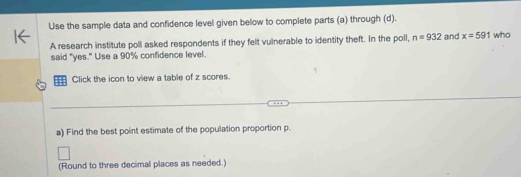 Use the sample data and confidence level given below to complete parts (a) through (d). 
A research institute poll asked respondents if they felt vulnerable to identity theft. In the poll, n=932 and x=591 who 
said "yes." Use a 90% confidence level. 
= Click the icon to view a table of z scores. 
a) Find the best point estimate of the population proportion p. 
(Round to three decimal places as needed.)