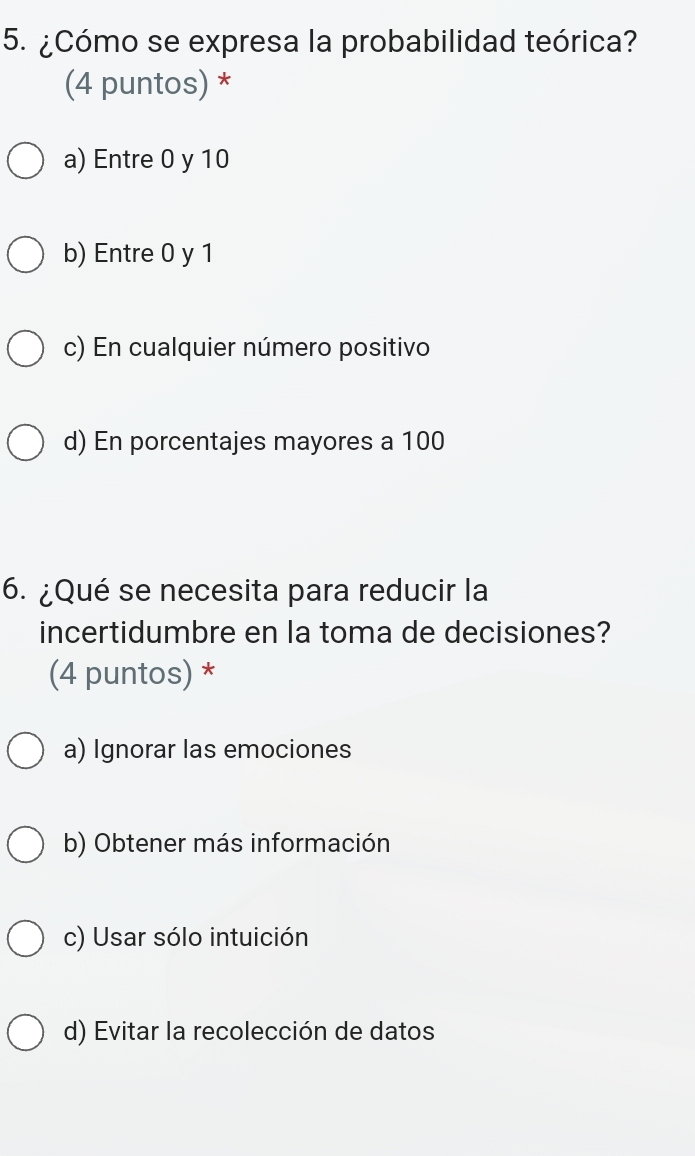 ¿Cómo se expresa la probabilidad teórica?
(4 puntos) *
a) Entre 0 y 10
b) Entre 0 y 1
c) En cualquier número positivo
d) En porcentajes mayores a 100
6. ¿Qué se necesita para reducir la
incertidumbre en la toma de decisiones?
(4 puntos) *
a) Ignorar las emociones
b) Obtener más información
c) Usar sólo intuición
d) Evitar la recolección de datos