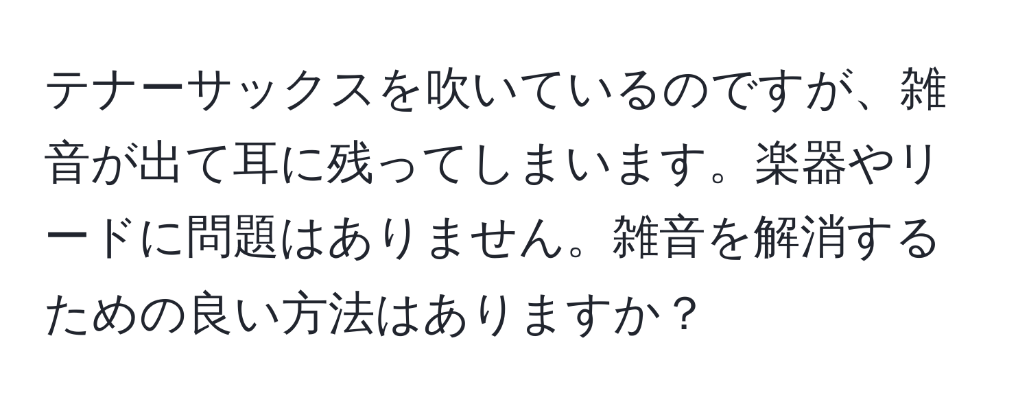 テナーサックスを吹いているのですが、雑音が出て耳に残ってしまいます。楽器やリードに問題はありません。雑音を解消するための良い方法はありますか？